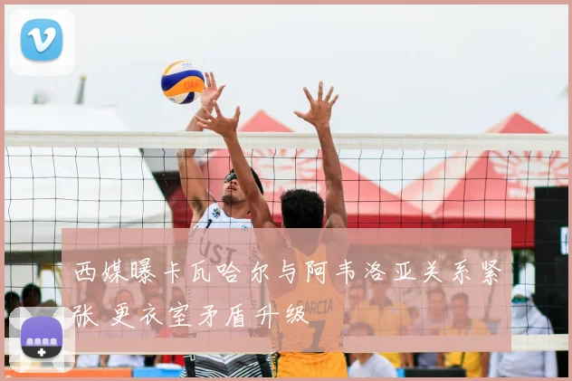 西媒曝卡瓦哈尔与阿韦洛亚关系紧张 更衣室矛盾升级