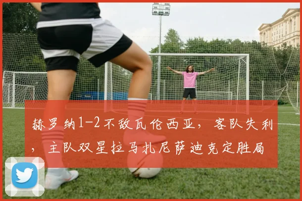 赫罗纳1-2不敌瓦伦西亚，客队失利，主队双星拉马扎尼萨迪克定胜局