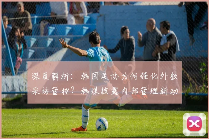 深度解析:韩国足协为何强化外教采访管控?韩媒披露内部管理新动向