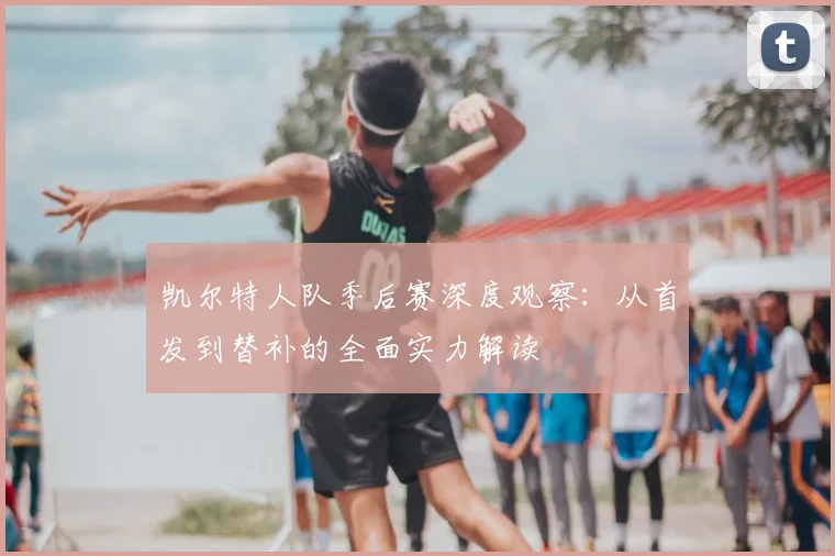 凯尔特人队季后赛深度观察：从首发到替补的全面实力解读