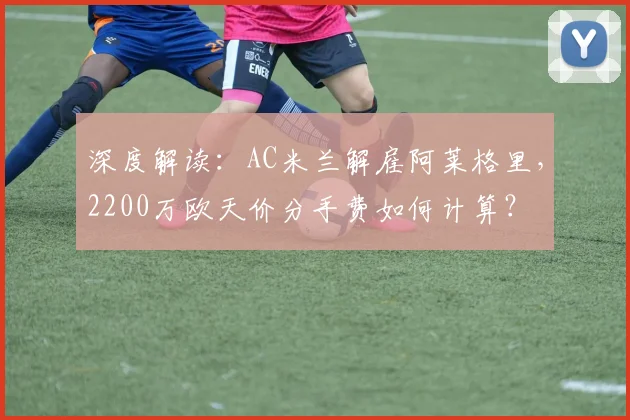 深度解读：AC米兰解雇阿莱格里，2200万欧天价分手费如何计算？