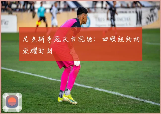 尼克斯夺冠庆典现场：回顾纽约的荣耀时刻