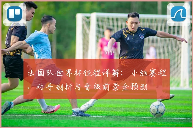 法国队世界杯征程详解:小组赛程、对手剖析与晋级前景全预测
