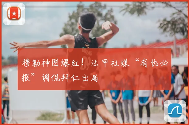 穆勒神图爆红!法甲社媒“有仇必报”调侃拜仁出局