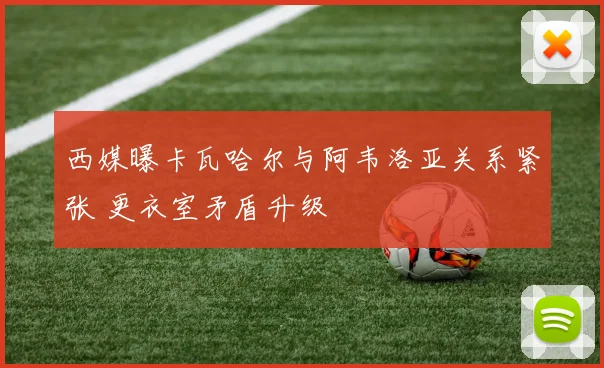 西媒曝卡瓦哈尔与阿韦洛亚关系紧张 更衣室矛盾升级
