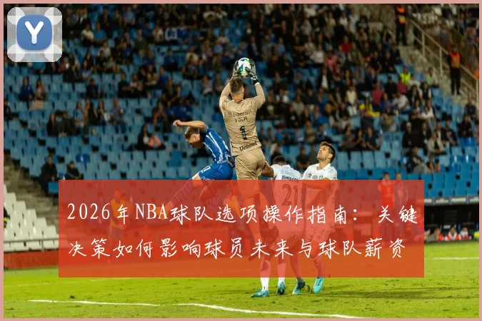 2026年NBA球队选项操作指南:关键决策如何影响球员未来与球队薪资空间
