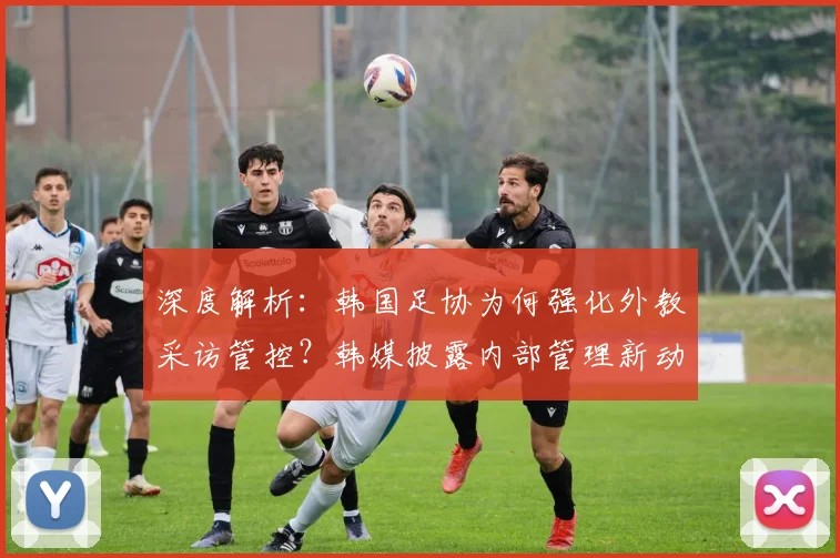 深度解析：韩国足协为何强化外教采访管控？韩媒披露内部管理新动向