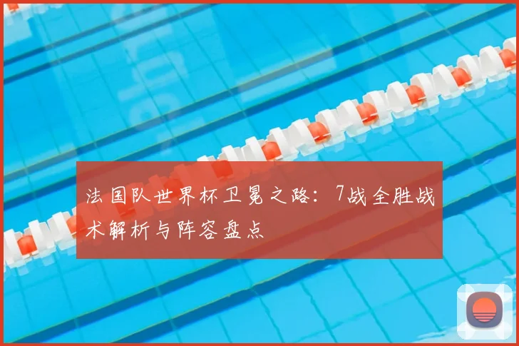 法国队世界杯卫冕之路：7战全胜战术解析与阵容盘点
