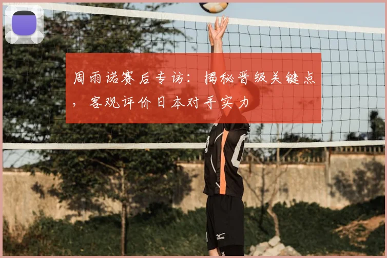 周雨诺赛后专访：揭秘晋级关键点，客观评价日本对手实力