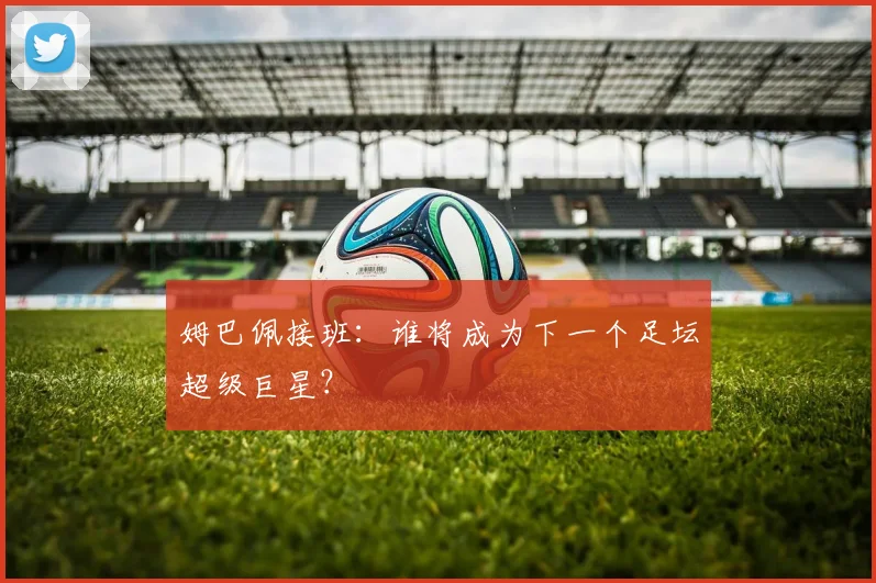 姆巴佩接班:谁将成为下一个足坛超级巨星?